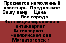 Продается намоленный псалтырь. Предложите Вашу цену! › Цена ­ 600 000 - Все города Коллекционирование и антиквариат » Антиквариат   . Челябинская обл.,Магнитогорск г.